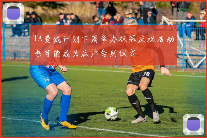 TA曼城计划下周举办双冠庆祝活动也可能成为瓜帅告别仪式
